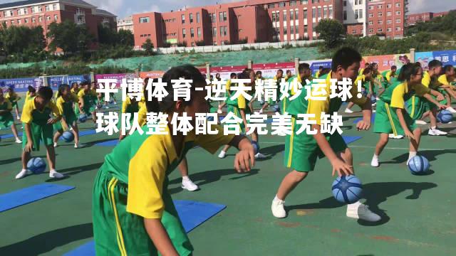 逆天精妙运球！球队整体配合完美无缺