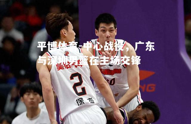 中心战役，广东与深圳男篮在主场交锋
